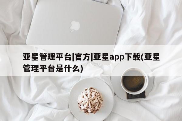 亚星会员平台 亚星网页亚星管理平台|官方|亚星app下载(亚星管理平台是什么)