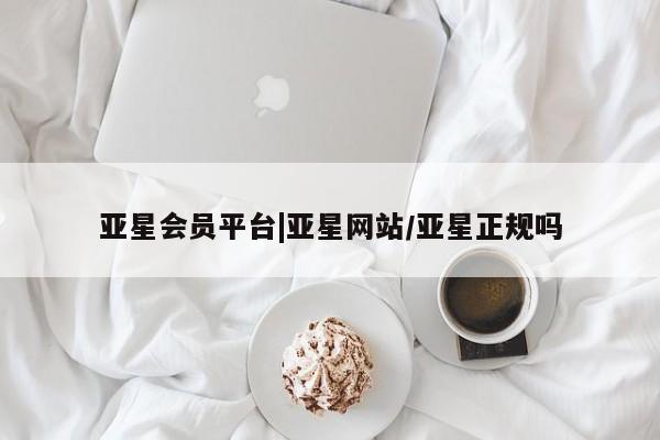 亚星会员平台 亚星网页亚星会员平台|亚星网站/亚星正规吗