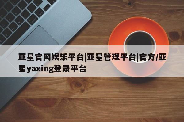 亚星会员平台 亚星网页亚星官网娱乐平台|亚星管理平台|官方/亚星yaxing登录平台