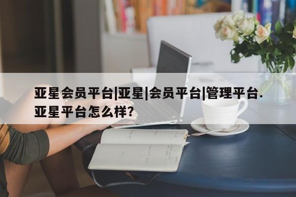 亚星会员平台 亚星网页亚星会员平台|亚星|会员平台|管理平台.亚星平台怎么样？