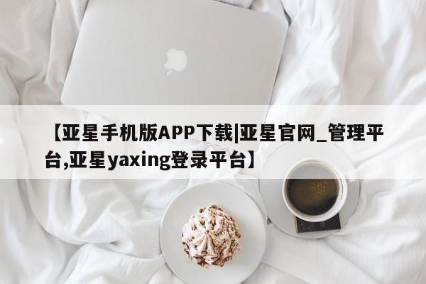 亚星会员平台 亚星网页【亚星手机版APP下载|亚星官网_管理平台,亚星yaxing登录平台】