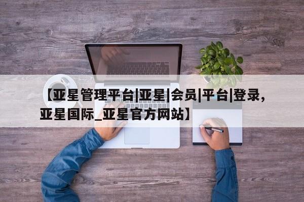 亚星会员平台 亚星网页【亚星管理平台|亚星|会员|平台|登录,亚星国际_亚星官方网站】