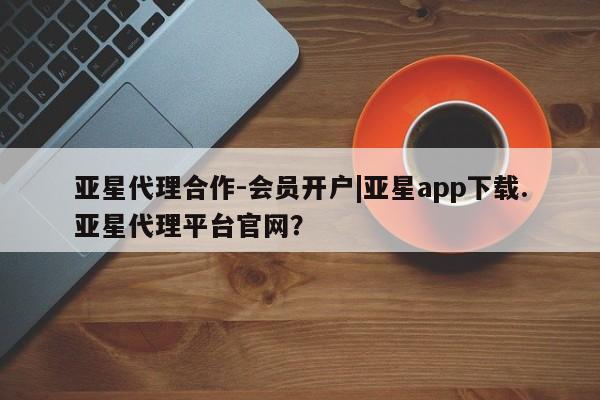 亚星会员平台 亚星网页亚星代理合作-会员开户|亚星app下载.亚星代理平台官网？