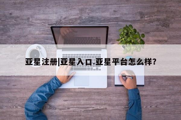 亚星会员平台 亚星网页亚星注册|亚星入口.亚星平台怎么样？