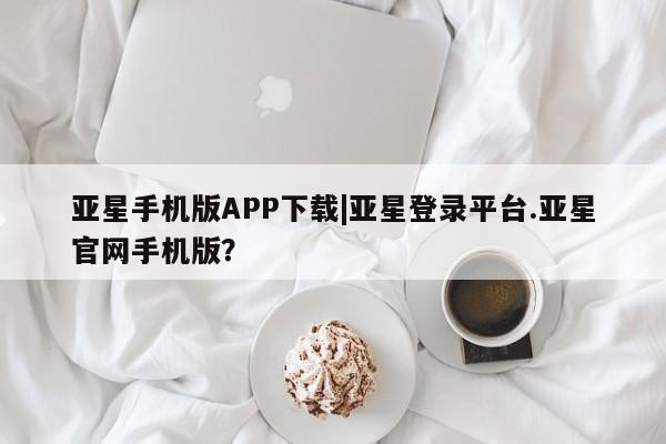 亚星会员平台 亚星网页亚星手机版APP下载|亚星登录平台.亚星官网手机版？