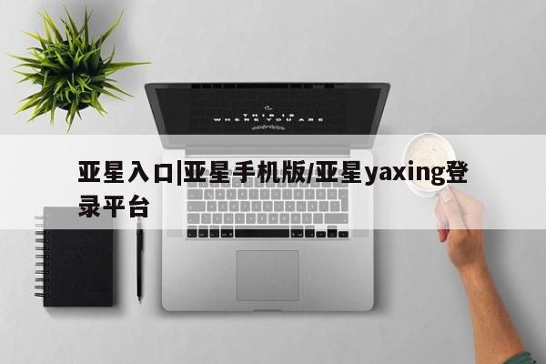 亚星会员平台 亚星网页亚星入口|亚星手机版/亚星yaxing登录平台