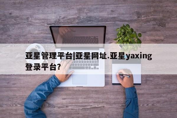 亚星会员平台 亚星网页亚星管理平台|亚星网址.亚星yaxing登录平台？