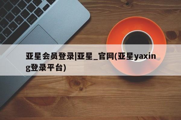 亚星会员平台 亚星网页亚星会员登录|亚星_官网(亚星yaxing登录平台)