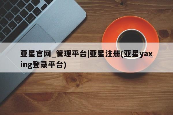 亚星会员平台 亚星网页亚星官网_管理平台|亚星注册(亚星yaxing登录平台)