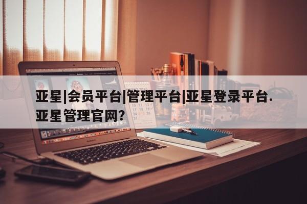 亚星会员平台 亚星网页亚星|会员平台|管理平台|亚星登录平台.亚星管理官网？